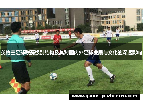 英格兰足球联赛级别结构及其对国内外足球发展与文化的深远影响