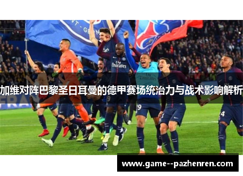 加维对阵巴黎圣日耳曼的德甲赛场统治力与战术影响解析 加维对阵巴黎圣日耳曼的德甲赛场统治力与战术影响解析