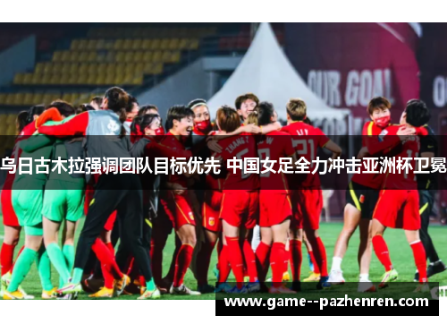 乌日古木拉强调团队目标优先 中国女足全力冲击亚洲杯卫冕