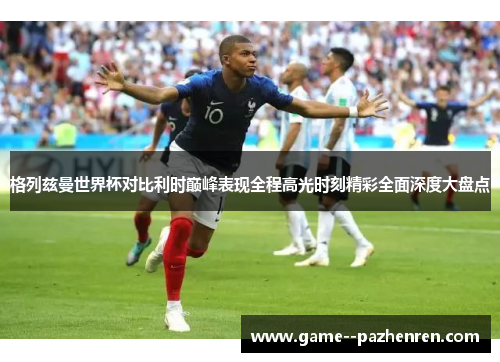 格列兹曼世界杯对比利时巅峰表现全程高光时刻精彩全面深度大盘点 格列兹曼世界杯对比利时巅峰表现全程高光时刻精彩全面深度大盘点