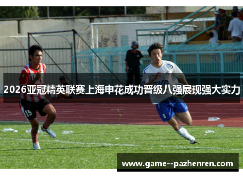 2026亚冠精英联赛上海申花成功晋级八强展现强大实力 2026亚冠精英联赛上海申花成功晋级八强展现强大实力