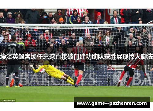 埃泽英超客场任意球直接破门建功助队获胜展现惊人脚法