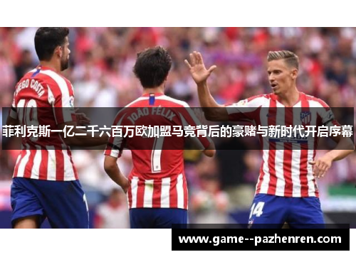 菲利克斯一亿二千六百万欧加盟马竞背后的豪赌与新时代开启序幕