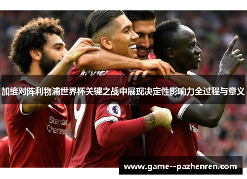 加维对阵利物浦世界杯关键之战中展现决定性影响力全过程与意义 加维对阵利物浦世界杯关键之战中展现决定性影响力全过程与意义