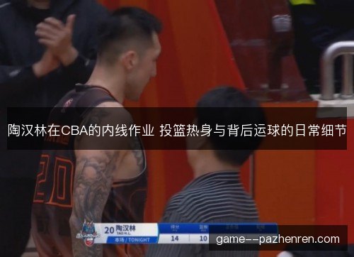 陶汉林在CBA的内线作业 投篮热身与背后运球的日常细节