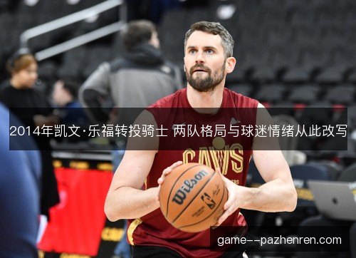 2014年凯文·乐福转投骑士 两队格局与球迷情绪从此改写